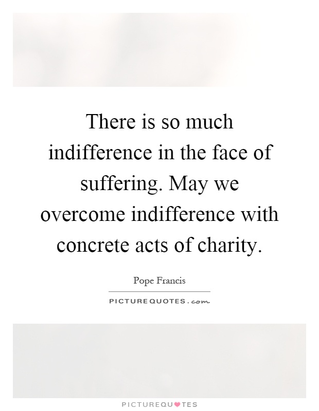 There is so much indifference in the face of suffering. May we overcome indifference with concrete acts of charity Picture Quote #1