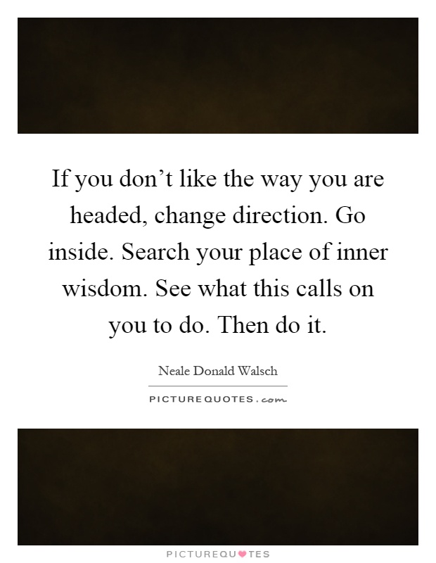 If you don't like the way you are headed, change direction. Go inside. Search your place of inner wisdom. See what this calls on you to do. Then do it Picture Quote #1