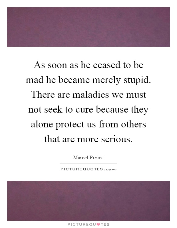 As soon as he ceased to be mad he became merely stupid. There are maladies we must not seek to cure because they alone protect us from others that are more serious Picture Quote #1