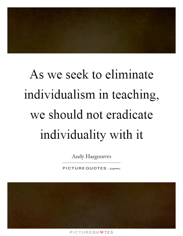 As we seek to eliminate individualism in teaching, we should not eradicate individuality with it Picture Quote #1