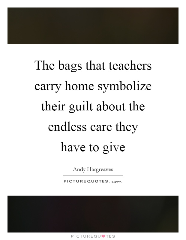 The bags that teachers carry home symbolize their guilt about the endless care they have to give Picture Quote #1