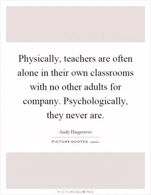 Physically, teachers are often alone in their own classrooms with no other adults for company. Psychologically, they never are Picture Quote #1