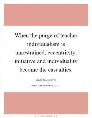 When the purge of teacher individualism is unrestrained, eccentricity, initiative and individuality become the casualties Picture Quote #1