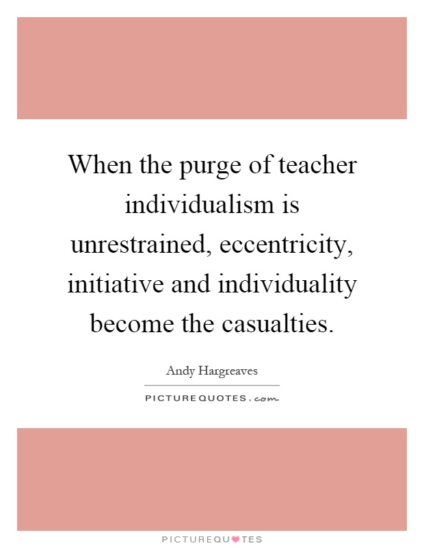 When the purge of teacher individualism is unrestrained, eccentricity, initiative and individuality become the casualties Picture Quote #1