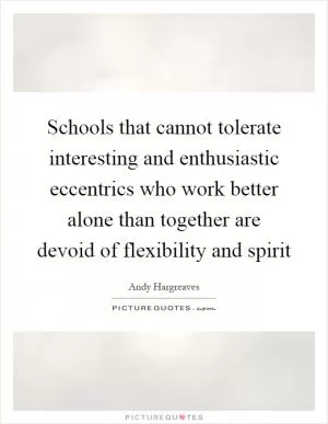 Schools that cannot tolerate interesting and enthusiastic eccentrics who work better alone than together are devoid of flexibility and spirit Picture Quote #1
