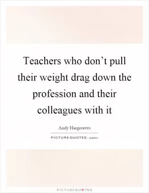 Teachers who don’t pull their weight drag down the profession and their colleagues with it Picture Quote #1
