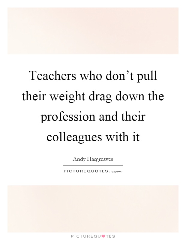 Teachers who don't pull their weight drag down the profession and their colleagues with it Picture Quote #1