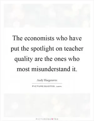 The economists who have put the spotlight on teacher quality are the ones who most misunderstand it Picture Quote #1