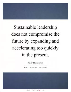Sustainable leadership does not compromise the future by expanding and accelerating too quickly in the present Picture Quote #1