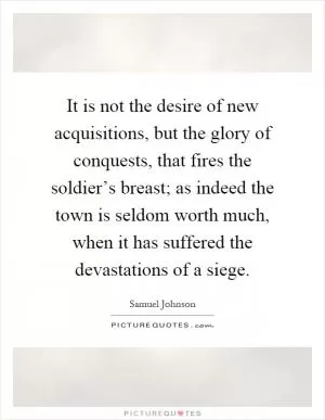It is not the desire of new acquisitions, but the glory of conquests, that fires the soldier’s breast; as indeed the town is seldom worth much, when it has suffered the devastations of a siege Picture Quote #1