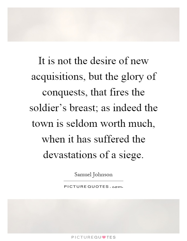 It is not the desire of new acquisitions, but the glory of conquests, that fires the soldier's breast; as indeed the town is seldom worth much, when it has suffered the devastations of a siege Picture Quote #1
