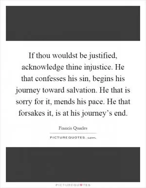 If thou wouldst be justified, acknowledge thine injustice. He that confesses his sin, begins his journey toward salvation. He that is sorry for it, mends his pace. He that forsakes it, is at his journey’s end Picture Quote #1