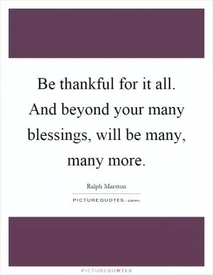 Be thankful for it all. And beyond your many blessings, will be many, many more Picture Quote #1