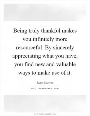 Being truly thankful makes you infinitely more resourceful. By sincerely appreciating what you have, you find new and valuable ways to make use of it Picture Quote #1