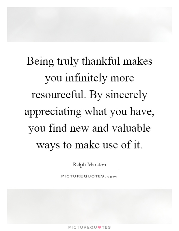 Being truly thankful makes you infinitely more resourceful. By sincerely appreciating what you have, you find new and valuable ways to make use of it Picture Quote #1