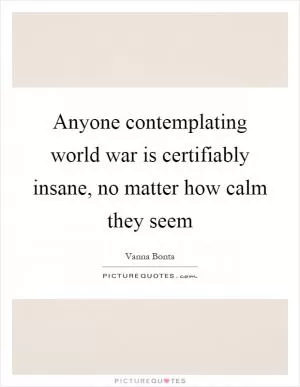Anyone contemplating world war is certifiably insane, no matter how calm they seem Picture Quote #1