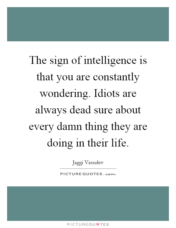 The sign of intelligence is that you are constantly wondering. Idiots are always dead sure about every damn thing they are doing in their life Picture Quote #1