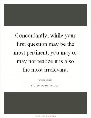 Concordantly, while your first question may be the most pertinent, you may or may not realize it is also the most irrelevant Picture Quote #1