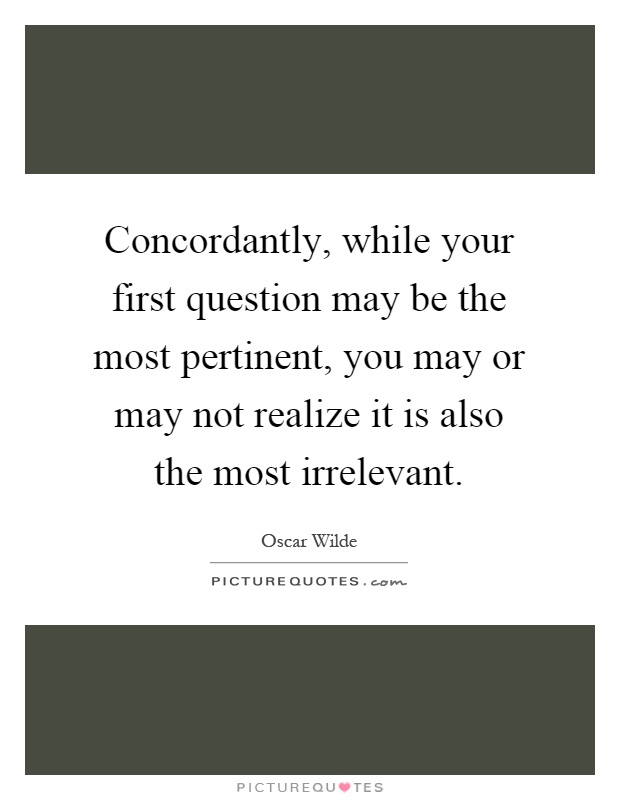 Concordantly, while your first question may be the most pertinent, you may or may not realize it is also the most irrelevant Picture Quote #1