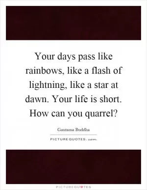 Your days pass like rainbows, like a flash of lightning, like a star at dawn. Your life is short. How can you quarrel? Picture Quote #1