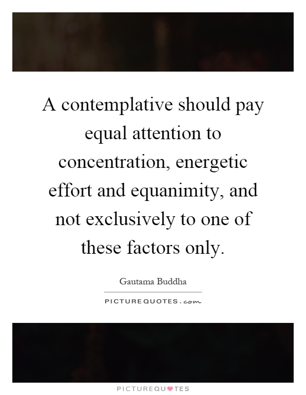A contemplative should pay equal attention to concentration, energetic effort and equanimity, and not exclusively to one of these factors only Picture Quote #1