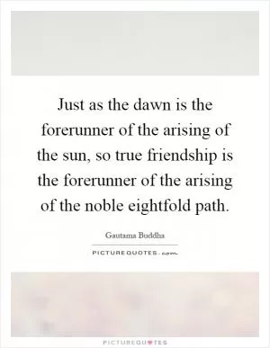 Just as the dawn is the forerunner of the arising of the sun, so true friendship is the forerunner of the arising of the noble eightfold path Picture Quote #1