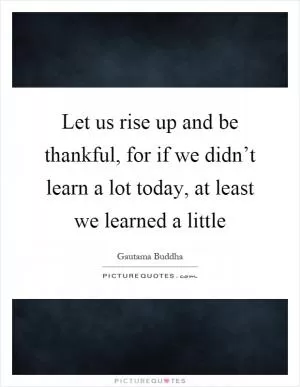 Let us rise up and be thankful, for if we didn’t learn a lot today, at least we learned a little Picture Quote #1