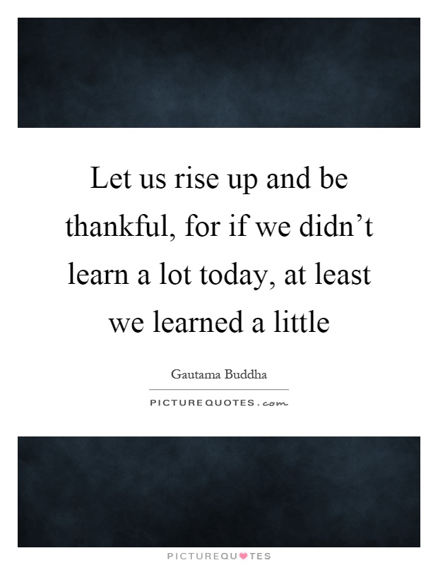 Let us rise up and be thankful, for if we didn't learn a lot today, at least we learned a little Picture Quote #1
