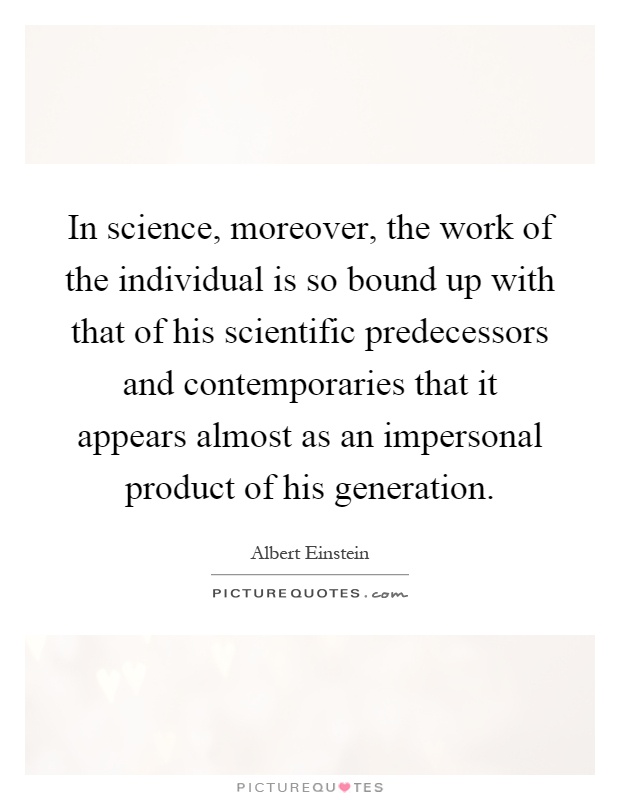 In science, moreover, the work of the individual is so bound up with that of his scientific predecessors and contemporaries that it appears almost as an impersonal product of his generation Picture Quote #1
