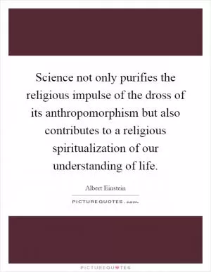 Science not only purifies the religious impulse of the dross of its anthropomorphism but also contributes to a religious spiritualization of our understanding of life Picture Quote #1