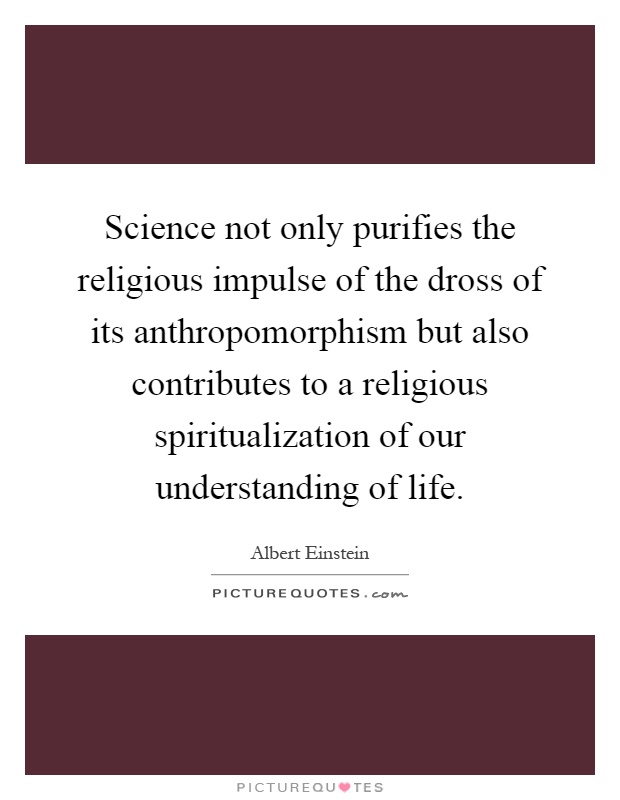 Science not only purifies the religious impulse of the dross of its anthropomorphism but also contributes to a religious spiritualization of our understanding of life Picture Quote #1