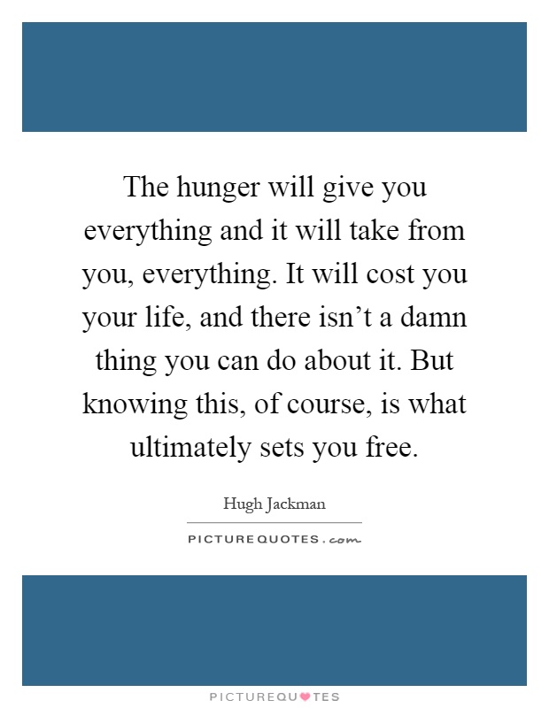 The hunger will give you everything and it will take from you, everything. It will cost you your life, and there isn't a damn thing you can do about it. But knowing this, of course, is what ultimately sets you free Picture Quote #1