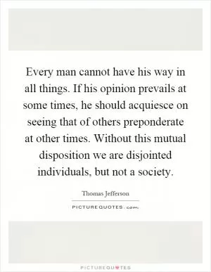 Every man cannot have his way in all things. If his opinion prevails at some times, he should acquiesce on seeing that of others preponderate at other times. Without this mutual disposition we are disjointed individuals, but not a society Picture Quote #1