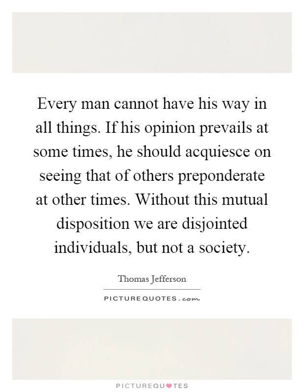 Every man cannot have his way in all things. If his opinion prevails at some times, he should acquiesce on seeing that of others preponderate at other times. Without this mutual disposition we are disjointed individuals, but not a society Picture Quote #1
