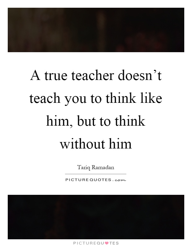 A true teacher doesn't teach you to think like him, but to think without him Picture Quote #1