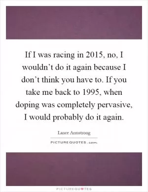 If I was racing in 2015, no, I wouldn’t do it again because I don’t think you have to. If you take me back to 1995, when doping was completely pervasive, I would probably do it again Picture Quote #1