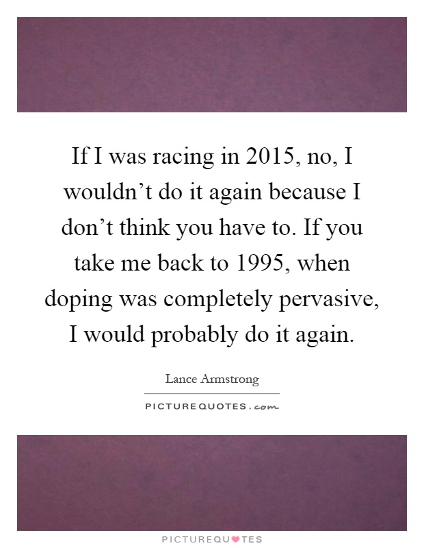 If I was racing in 2015, no, I wouldn't do it again because I don't think you have to. If you take me back to 1995, when doping was completely pervasive, I would probably do it again Picture Quote #1