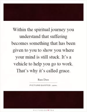 Within the spiritual journey you understand that suffering becomes something that has been given to you to show you where your mind is still stuck. It’s a vehicle to help you go to work. That’s why it’s called grace Picture Quote #1