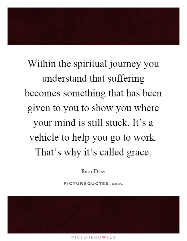 Within the spiritual journey you understand that suffering becomes something that has been given to you to show you where your mind is still stuck. It's a vehicle to help you go to work. That's why it's called grace Picture Quote #1