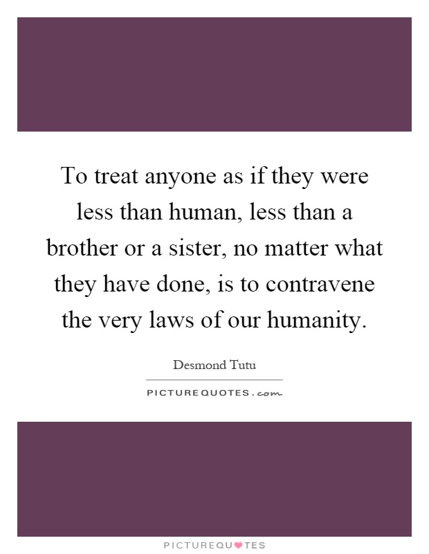 To treat anyone as if they were less than human, less than a brother or a sister, no matter what they have done, is to contravene the very laws of our humanity Picture Quote #1