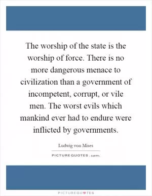 The worship of the state is the worship of force. There is no more dangerous menace to civilization than a government of incompetent, corrupt, or vile men. The worst evils which mankind ever had to endure were inflicted by governments Picture Quote #1