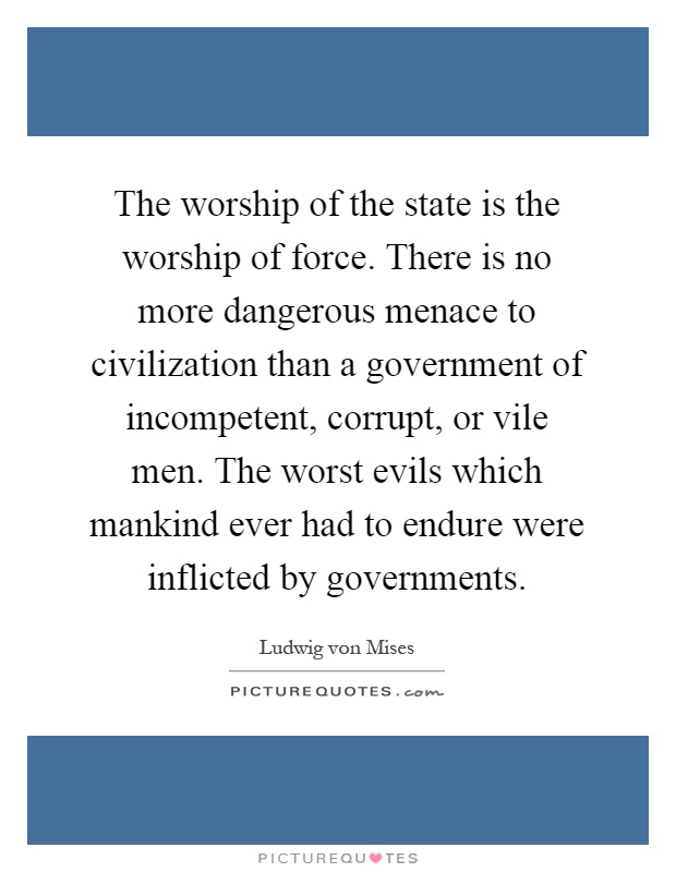 The worship of the state is the worship of force. There is no more dangerous menace to civilization than a government of incompetent, corrupt, or vile men. The worst evils which mankind ever had to endure were inflicted by governments Picture Quote #1