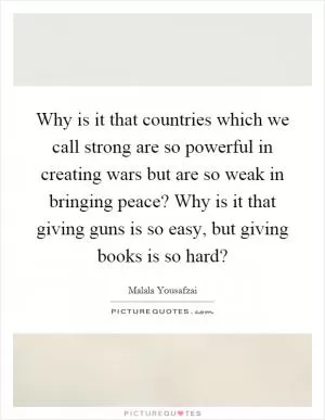 Why is it that countries which we call strong are so powerful in creating wars but are so weak in bringing peace? Why is it that giving guns is so easy, but giving books is so hard? Picture Quote #1