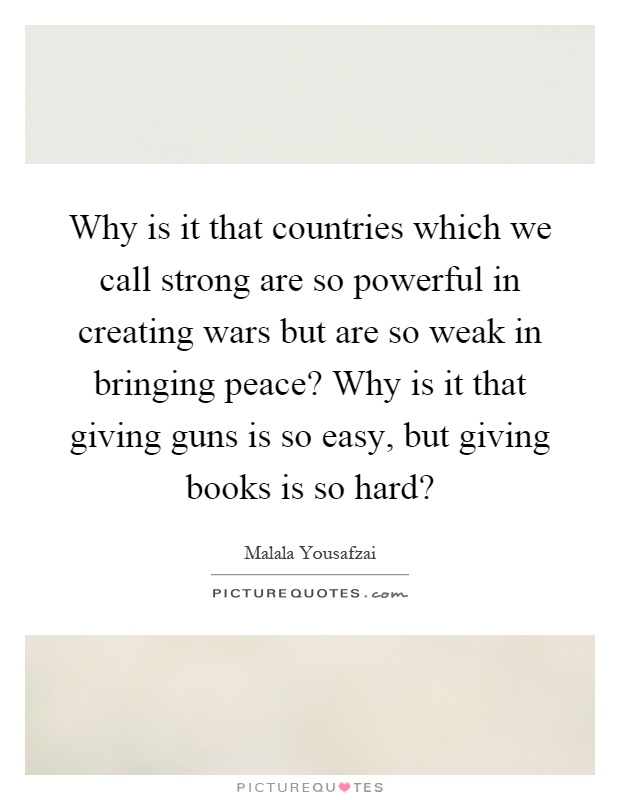 Why is it that countries which we call strong are so powerful in creating wars but are so weak in bringing peace? Why is it that giving guns is so easy, but giving books is so hard? Picture Quote #1