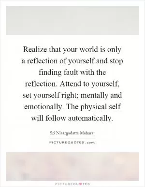 Realize that your world is only a reflection of yourself and stop finding fault with the reflection. Attend to yourself, set yourself right; mentally and emotionally. The physical self will follow automatically Picture Quote #1