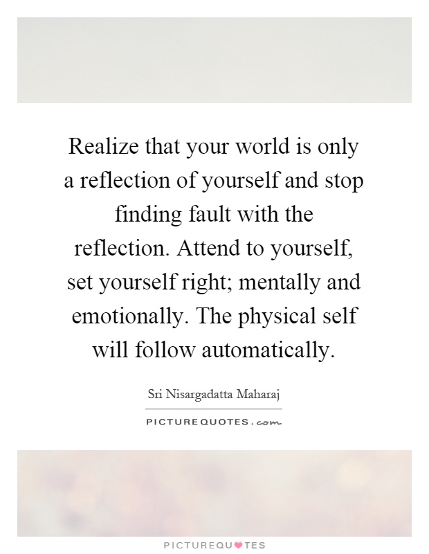 Realize that your world is only a reflection of yourself and stop finding fault with the reflection. Attend to yourself, set yourself right; mentally and emotionally. The physical self will follow automatically Picture Quote #1