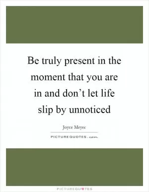 Be truly present in the moment that you are in and don’t let life slip by unnoticed Picture Quote #1