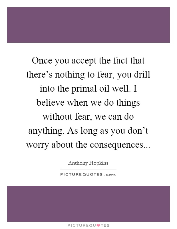 Once you accept the fact that there's nothing to fear, you drill into the primal oil well. I believe when we do things without fear, we can do anything. As long as you don't worry about the consequences Picture Quote #1