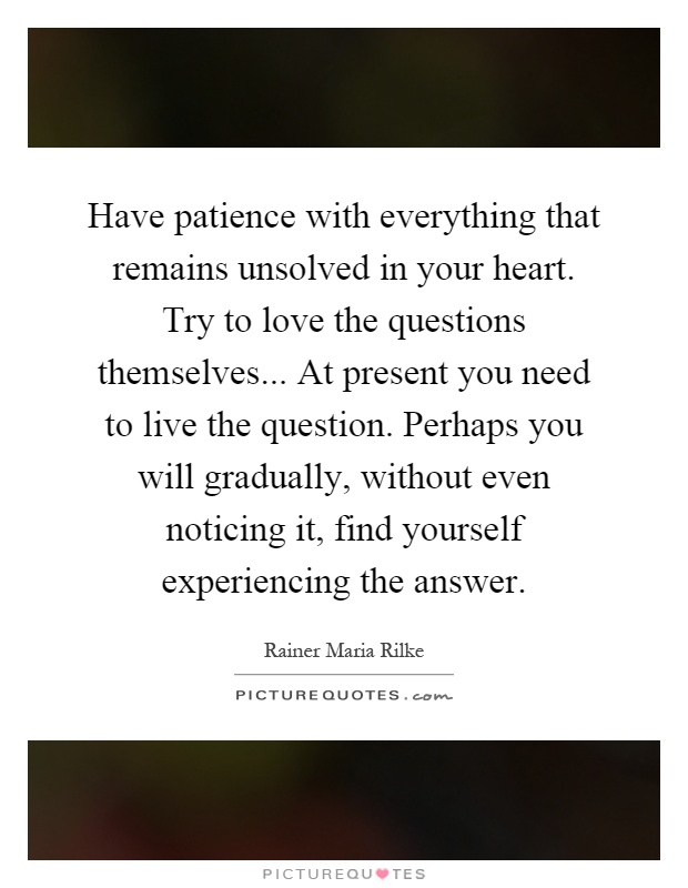 Have patience with everything that remains unsolved in your heart. Try to love the questions themselves... At present you need to live the question. Perhaps you will gradually, without even noticing it, find yourself experiencing the answer Picture Quote #1