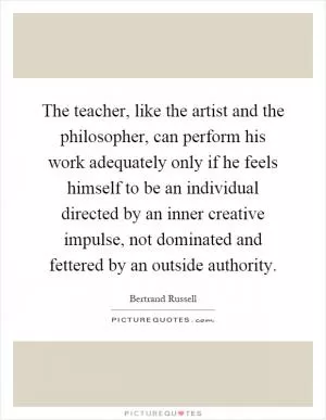 The teacher, like the artist and the philosopher, can perform his work adequately only if he feels himself to be an individual directed by an inner creative impulse, not dominated and fettered by an outside authority Picture Quote #1